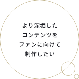 より深堀したコンテンツをファンに向けて制作したい