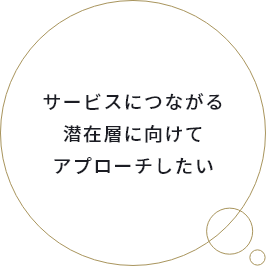 サービスにつながる潜在層に向けてアプローチしたい